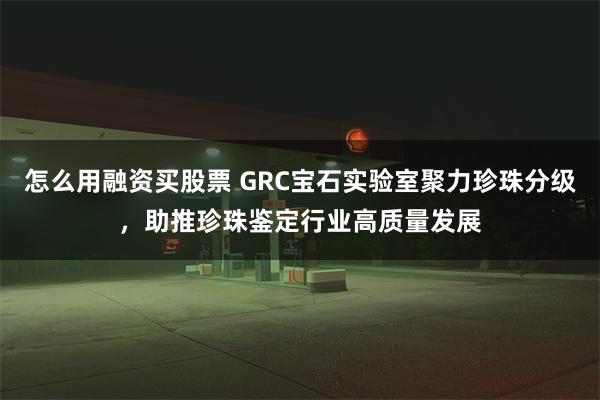 怎么用融资买股票 GRC宝石实验室聚力珍珠分级，助推珍珠鉴定行业高质量发展