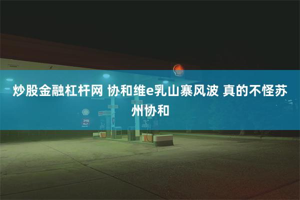 炒股金融杠杆网 协和维e乳山寨风波 真的不怪苏州协和