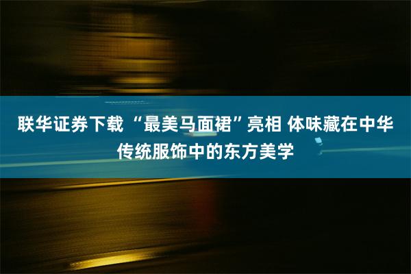 联华证券下载 “最美马面裙”亮相 体味藏在中华传统服饰中的东方美学