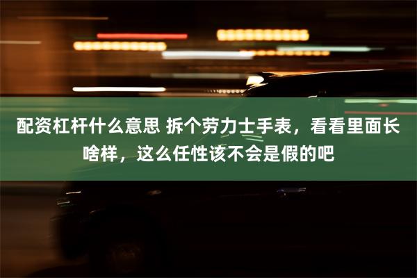 配资杠杆什么意思 拆个劳力士手表，看看里面长啥样，这么任性该不会是假的吧