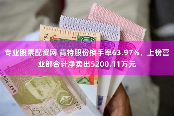 专业股票配资网 肯特股份换手率63.97%，上榜营业部合计净卖出5200.11万元