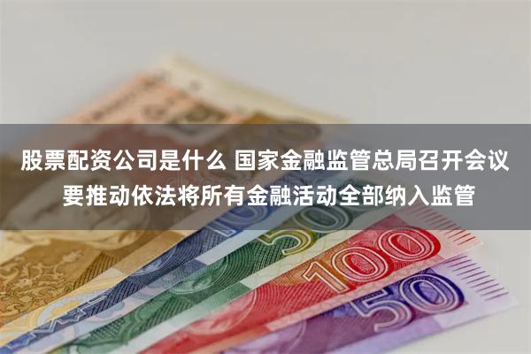 股票配资公司是什么 国家金融监管总局召开会议 要推动依法将所有金融活动全部纳入监管