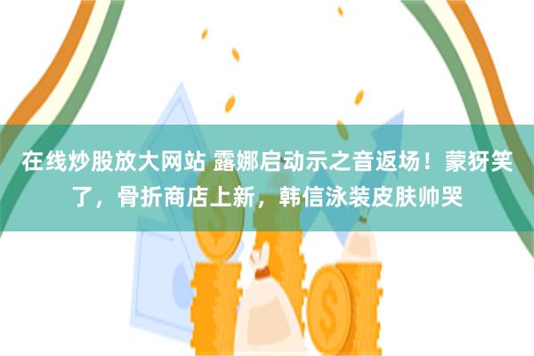 在线炒股放大网站 露娜启动示之音返场！蒙犽笑了，骨折商店上新，韩信泳装皮肤帅哭