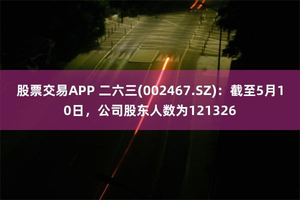 股票交易APP 二六三(002467.SZ)：截至5月10日，公司股东人数为121326