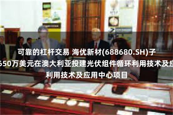 可靠的杠杆交易 海优新材(688680.SH)子公司拟不超650万美元在澳大利亚投建光伏组件循环利用技术及应用中心项目