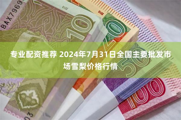 专业配资推荐 2024年7月31日全国主要批发市场雪梨价格行情