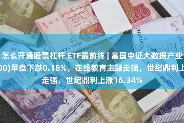 怎么开通股票杠杆 ETF最前线 | 富国中证大数据产业ETF(515400)早盘下跌0.18%，在线教育主题走强，世纪鼎利上涨16.34%