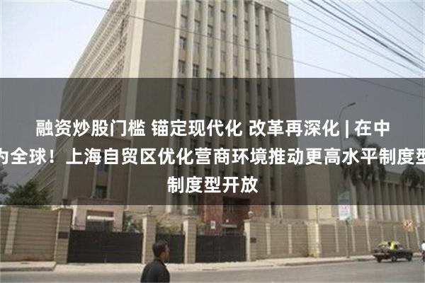 融资炒股门槛 锚定现代化 改革再深化 | 在中国，为全球！上海自贸区优化营商环境推动更高水平制度型开放